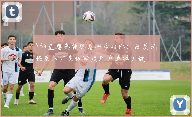 NBA直播免费观看平台对比：画质流畅度和广告体验成用户选择关键