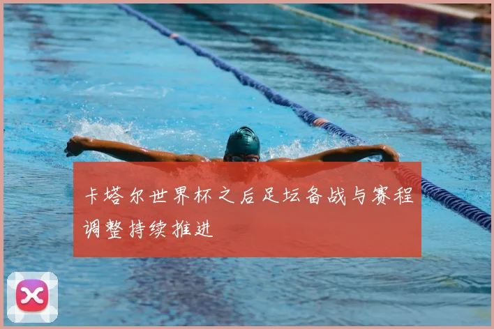 卡塔尔世界杯之后足坛备战与赛程调整持续推进
