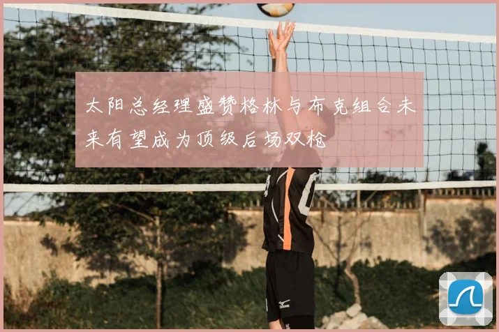 太阳总经理盛赞格林与布克组合未来有望成为顶级后场双枪