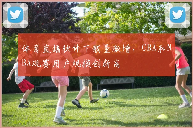 体育直播软件下载量激增，CBA和NBA观赛用户规模创新高