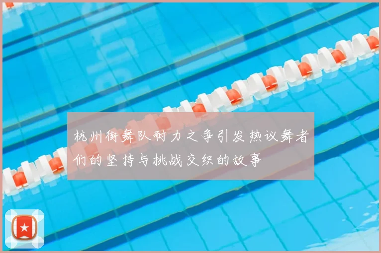 杭州街舞队耐力之争引发热议舞者们的坚持与挑战交织的故事