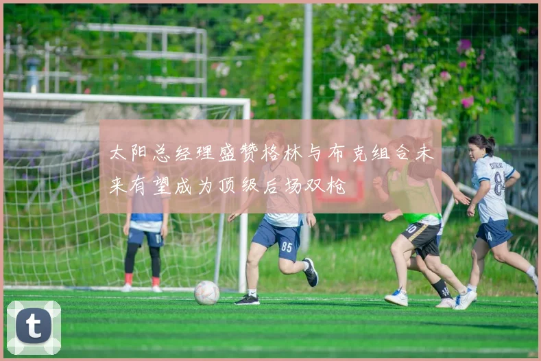 太阳总经理盛赞格林与布克组合未来有望成为顶级后场双枪