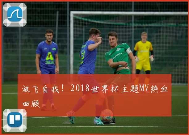 放飞自我!2018世界杯主题MV热血回顾