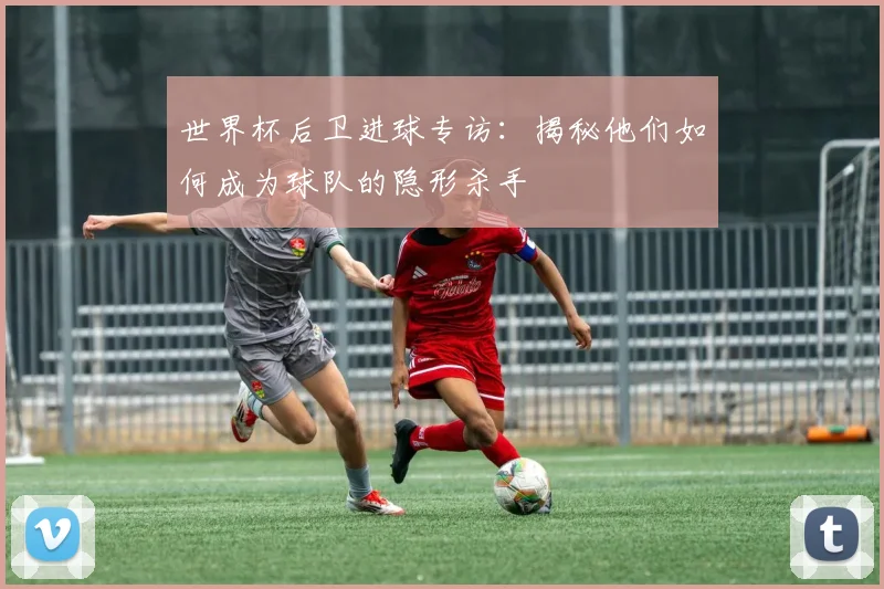 世界杯后卫进球专访:揭秘他们如何成为球队的隐形杀手