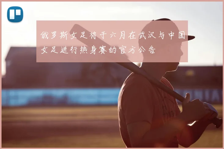 俄罗斯女足将于六月在武汉与中国女足进行热身赛的官方公告