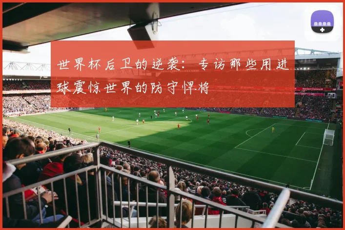 世界杯后卫的逆袭:专访那些用进球震惊世界的防守悍将