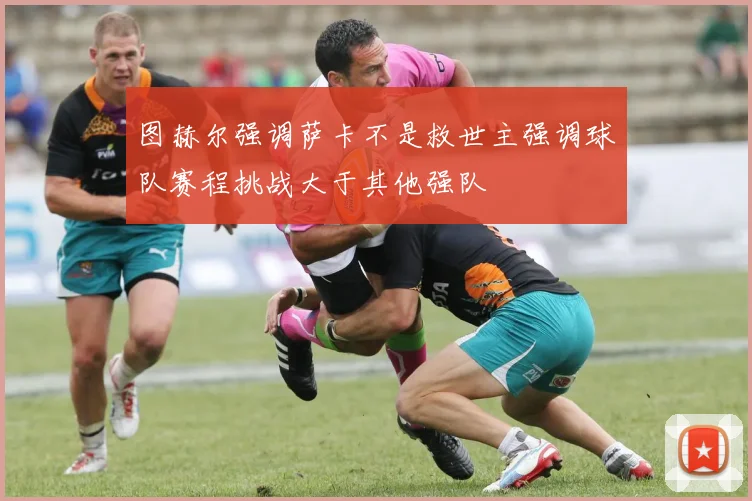 图赫尔强调萨卡不是救世主强调球队赛程挑战大于其他强队