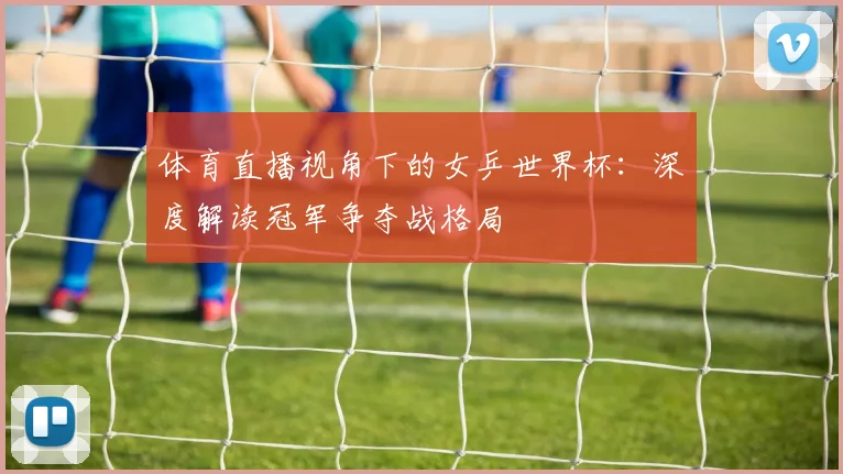 体育直播视角下的女乒世界杯:深度解读冠军争夺战格局