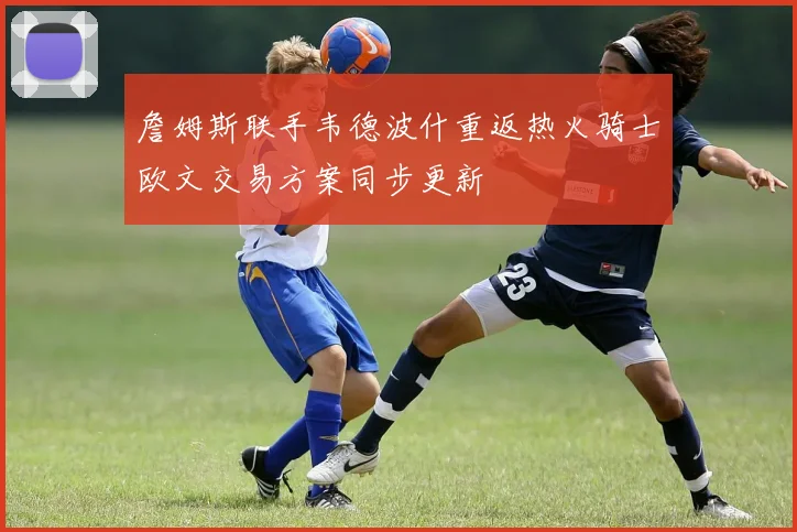 詹姆斯联手韦德波什重返热火骑士欧文交易方案同步更新
