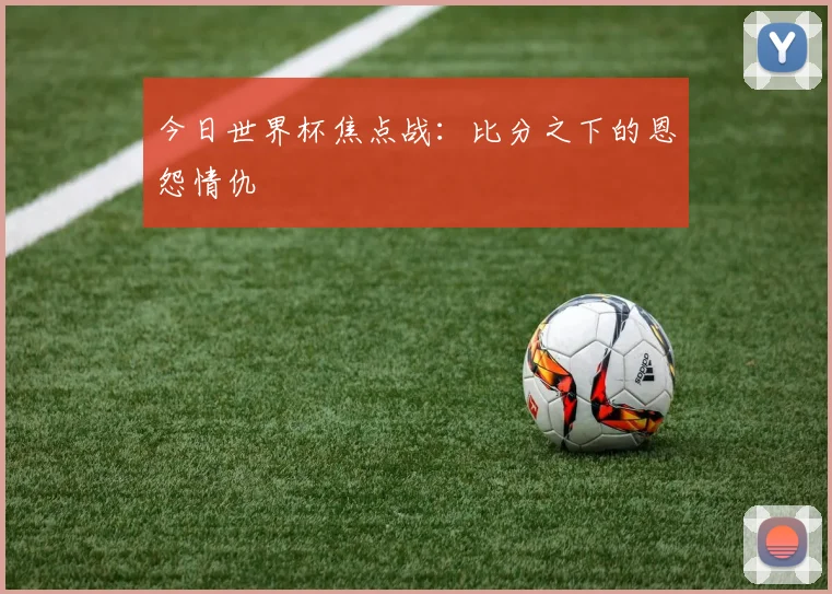 今日世界杯焦点战：比分之下的恩怨情仇